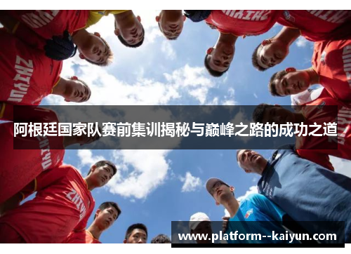 阿根廷国家队赛前集训揭秘与巅峰之路的成功之道