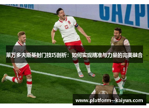 莱万多夫斯基射门技巧剖析：如何实现精准与力量的完美融合