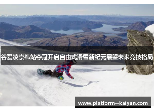 谷爱凌崇礼站夺冠开启自由式滑雪新纪元展望未来竞技格局