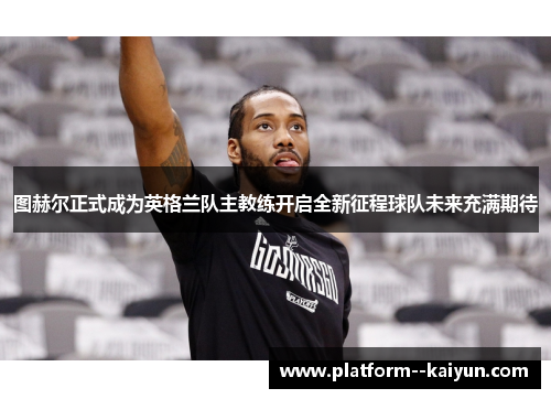 图赫尔正式成为英格兰队主教练开启全新征程球队未来充满期待