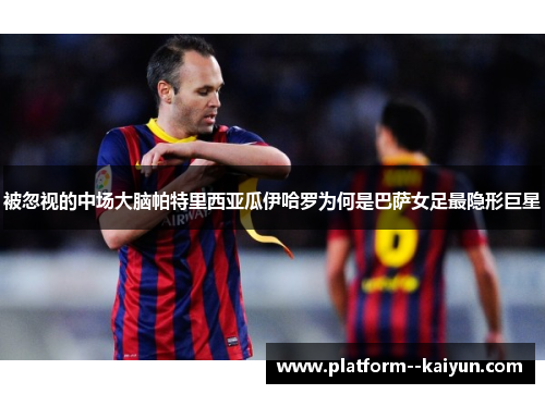 被忽视的中场大脑帕特里西亚瓜伊哈罗为何是巴萨女足最隐形巨星
