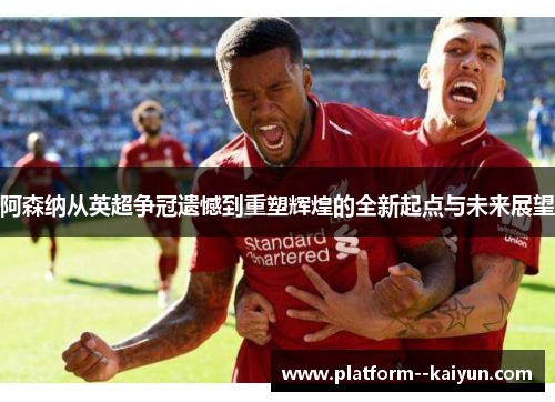 阿森纳从英超争冠遗憾到重塑辉煌的全新起点与未来展望
