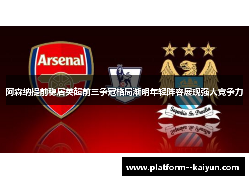 阿森纳提前稳居英超前三争冠格局渐明年轻阵容展现强大竞争力