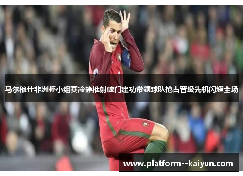 马尔穆什非洲杯小组赛冷静推射破门建功带领球队抢占晋级先机闪耀全场